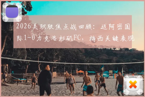 2026美职联焦点战回顾:迈阿密国际1-0力克洛杉矶FC,梅西关键表现与技术统计深度解析