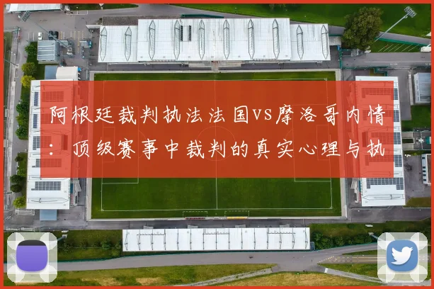 阿根廷裁判执法法国vs摩洛哥内情:顶级赛事中裁判的真实心理与执法底线