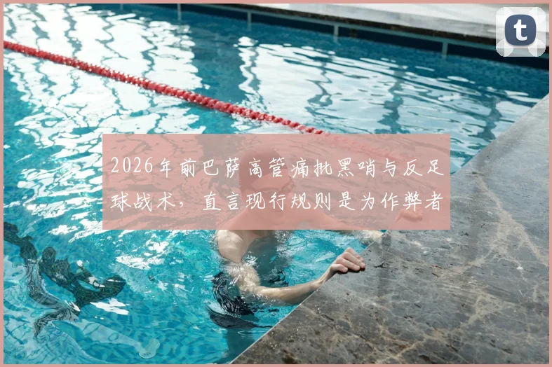 2026年前巴萨高管痛批黑哨与反足球战术,直言现行规则是为作弊者量身定做