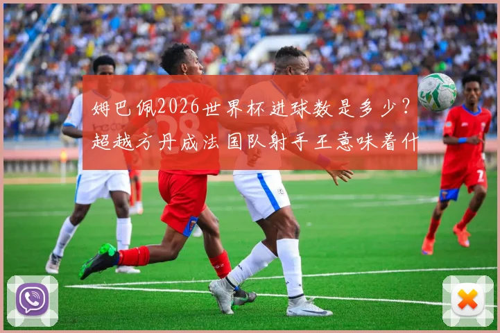 姆巴佩2026世界杯进球数是多少？超越方丹成法国队射手王意味着什么，历史射手榜排名一览