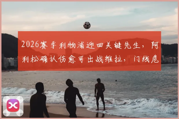 2026赛季利物浦迎回关键先生，阿利松确认伤愈可出战维拉，门线危机解除