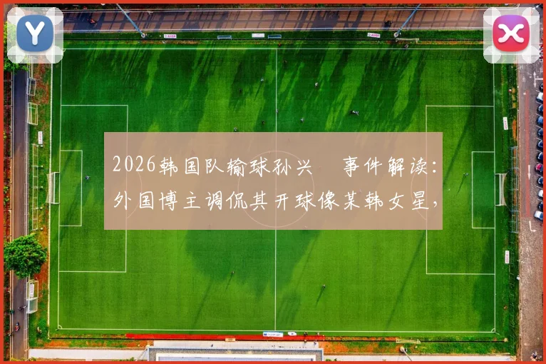 2026韩国队输球孙兴慜事件解读:外国博主调侃其开球像某韩女星,球迷反应如何?