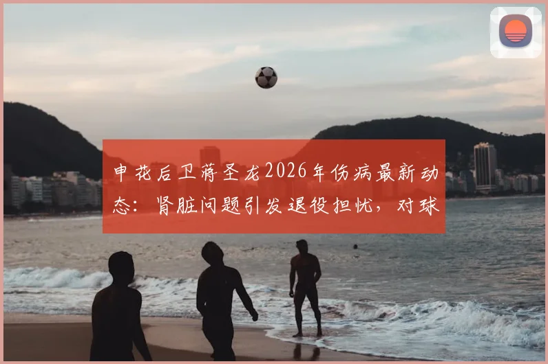 申花后卫蒋圣龙2026年伤病最新动态:肾脏问题引发退役担忧,对球队阵容有何影响?