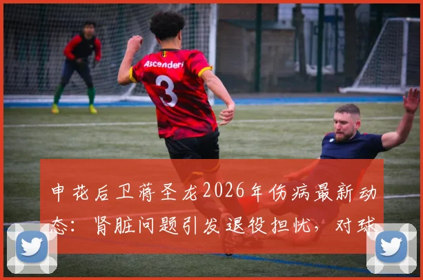 申花后卫蒋圣龙2026年伤病最新动态：肾脏问题引发退役担忧，对球队阵容有何影响？