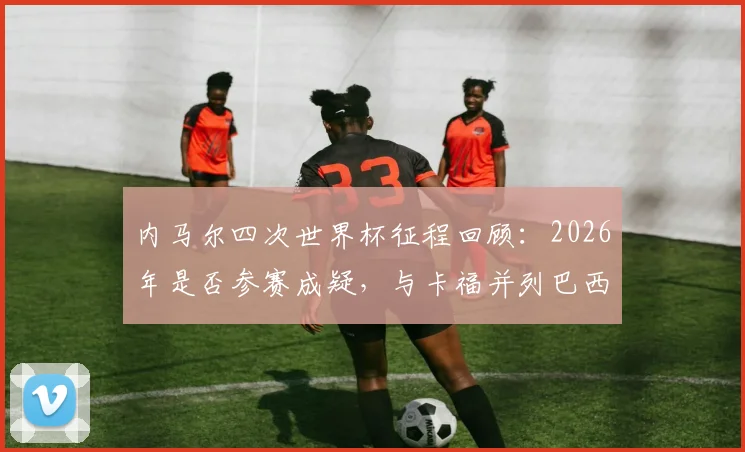 内马尔四次世界杯征程回顾:2026年是否参赛成疑,与卡福并列巴西悲情第二人,生涯荣誉深度解析