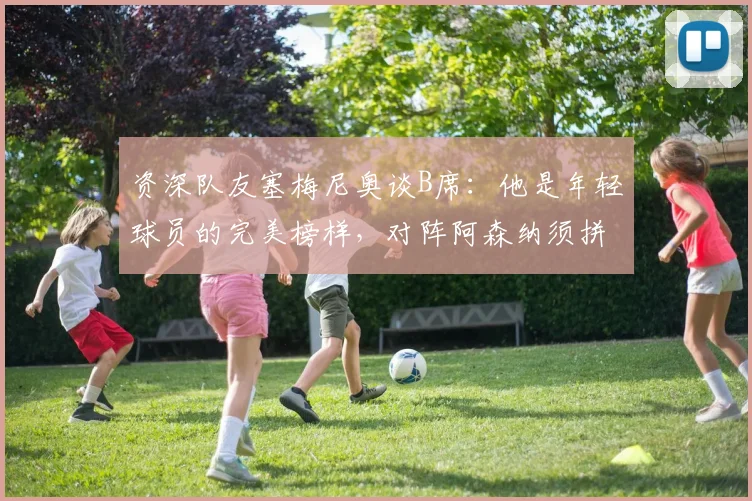资深队友塞梅尼奥谈B席:他是年轻球员的完美榜样,对阵阿森纳须拼尽全力