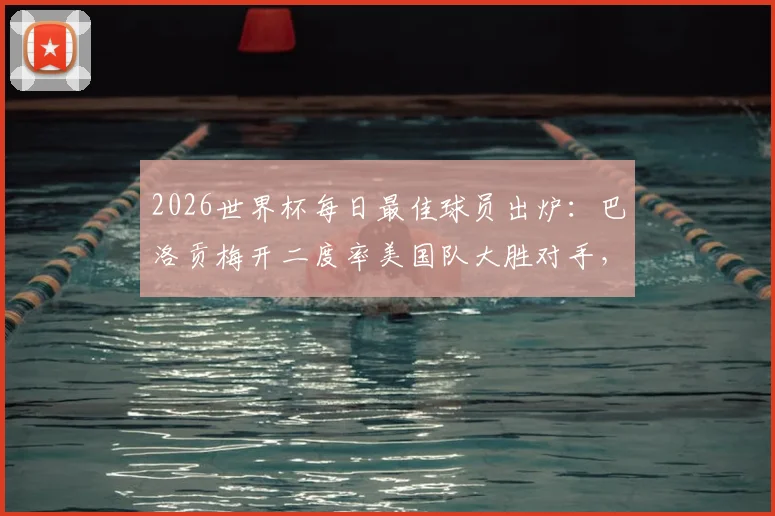 2026世界杯每日最佳球员出炉:巴洛贡梅开二度率美国队大胜对手,技术特点全解析