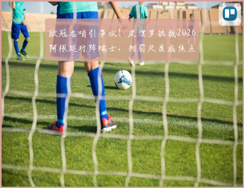 欧冠名哨引争议!皮涅罗执裁2026阿根廷对阵瑞士,判罚尺度成焦点