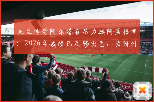 米兰传奇阿尔塔菲尼力挺阿莱格里:2026年战绩已足够出色,为何外界批评没有道理?
