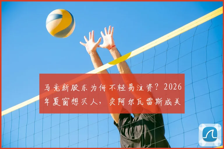 马竞新股东为何不轻易注资?2026年夏窗想买人,卖阿尔瓦雷斯成关键第一步