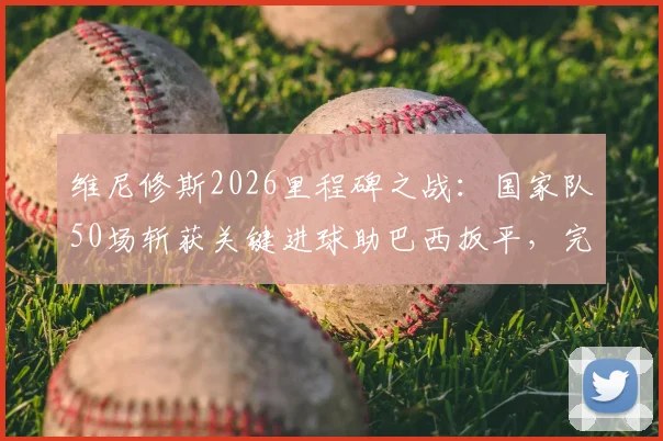 维尼修斯2026里程碑之战：国家队50场斩获关键进球助巴西扳平，完整比赛回顾与数据解析