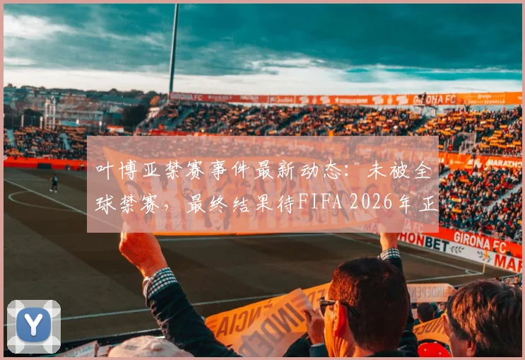 叶博亚禁赛事件最新动态:未被全球禁赛,最终结果待FIFA 2026年正式裁决出炉