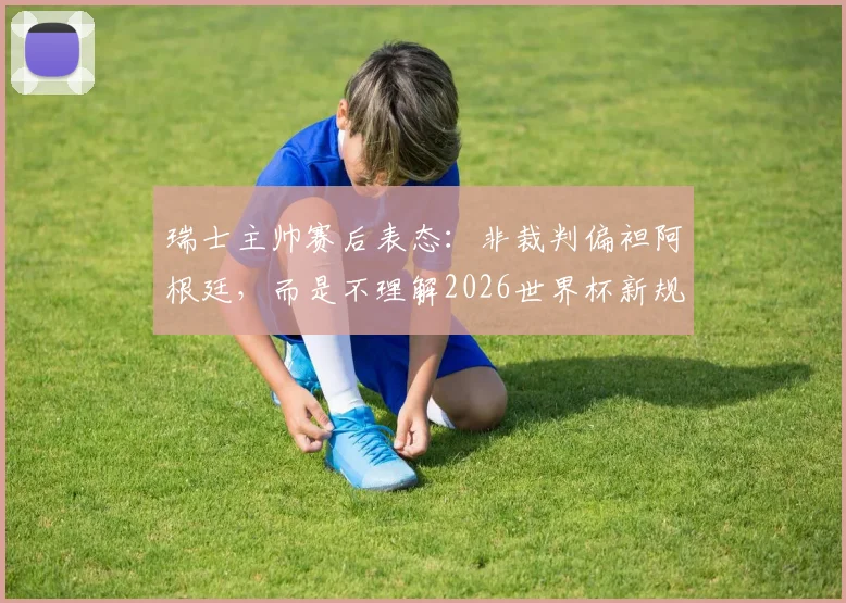 瑞士主帅赛后表态:非裁判偏袒阿根廷,而是不理解2026世界杯新规导致受罚