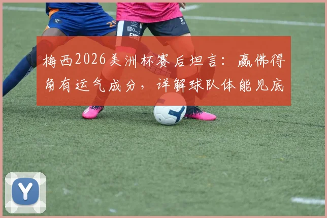 梅西2026美洲杯赛后坦言：赢佛得角有运气成分，详解球队体能见底与比赛中被动原因