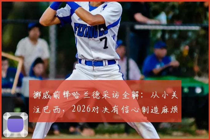 挪威前锋哈兰德采访全解：从小关注巴西，2026对决有信心制造麻烦，战术打法深度分析