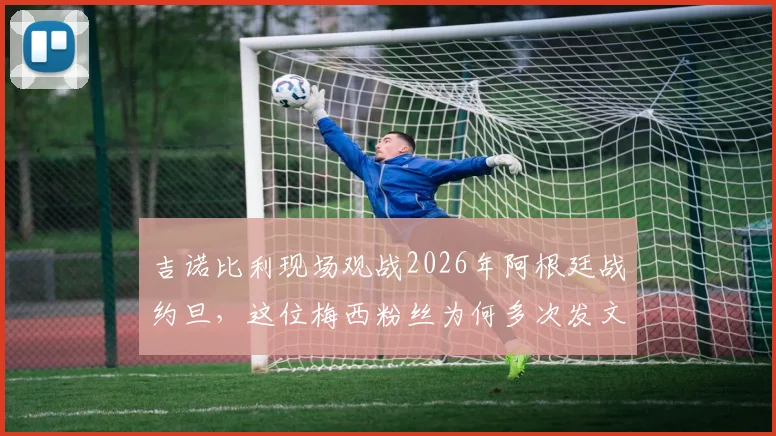 吉诺比利现场观战2026年阿根廷战约旦，这位梅西粉丝为何多次发文盛赞球王？