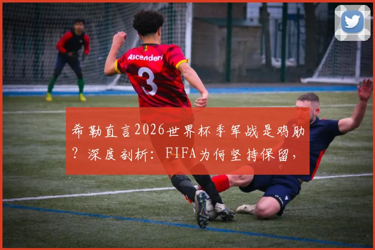 希勒直言2026世界杯季军战是鸡肋？深度剖析：FIFA为何坚持保留，球迷到底买不买账