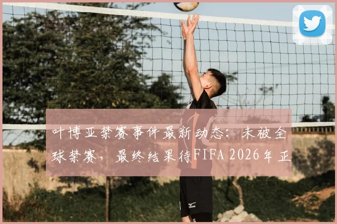 叶博亚禁赛事件最新动态：未被全球禁赛，最终结果待FIFA 2026年正式裁决出炉
