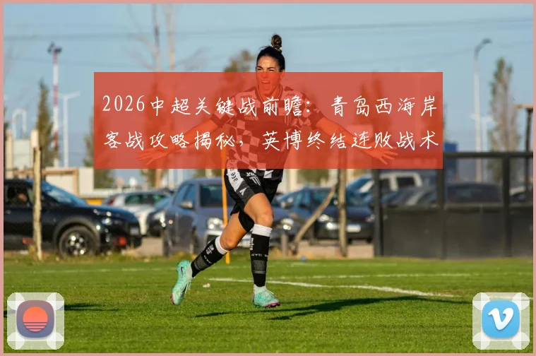 2026中超关键战前瞻:青岛西海岸客战攻略揭秘,英博终结连败战术解析与胜负手预测