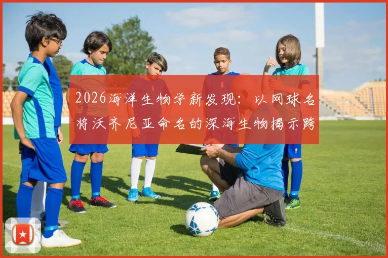 2026海洋生物学新发现：以网球名将沃齐尼亚命名的深海生物揭示跨界科学合作趋势