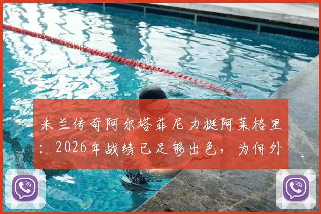米兰传奇阿尔塔菲尼力挺阿莱格里：2026年战绩已足够出色，为何外界批评没有道理？