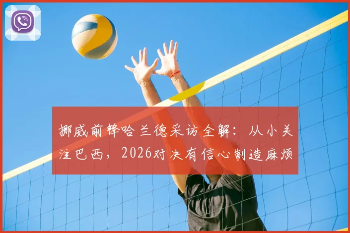 挪威前锋哈兰德采访全解:从小关注巴西,2026对决有信心制造麻烦,战术打法深度分析