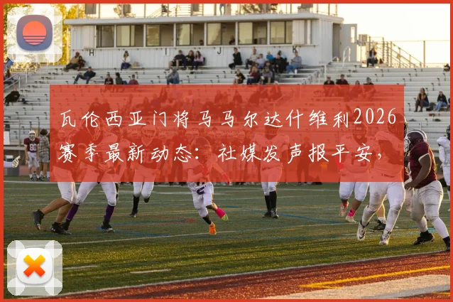 瓦伦西亚门将马马尔达什维利2026赛季最新动态：社媒发声报平安，详解伤势恢复进展与预计回归时间线