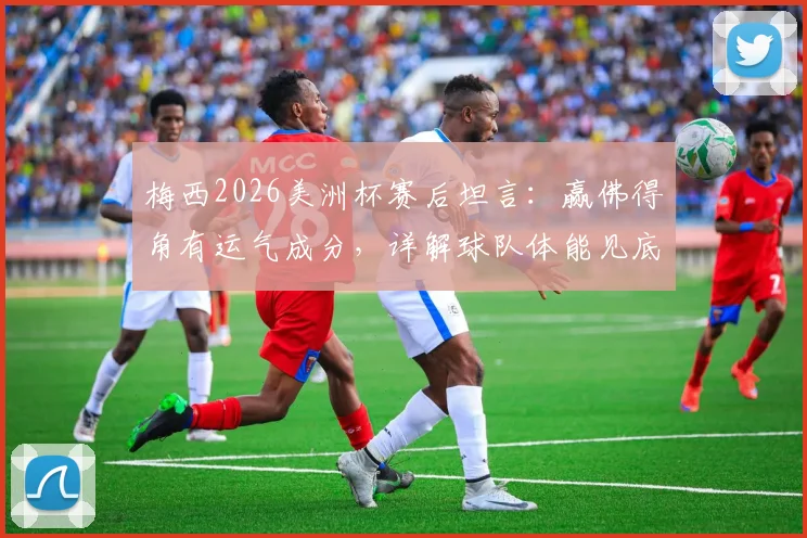 梅西2026美洲杯赛后坦言：赢佛得角有运气成分，详解球队体能见底与比赛中被动原因