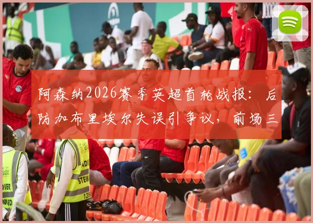 阿森纳2026赛季英超首轮战报：后防加布里埃尔失误引争议，前场三人组联手造3球4助攻成亮点