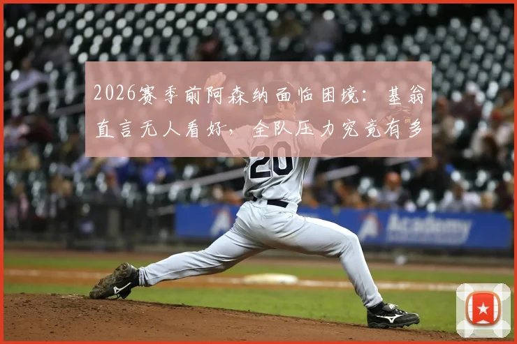 2026赛季前阿森纳面临困境:基翁直言无人看好,全队压力究竟有多大?详细解读背后原因与破局之道