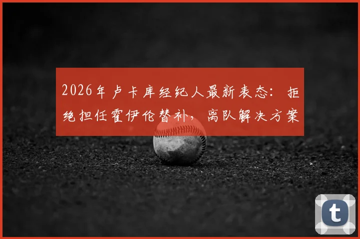 2026年卢卡库经纪人最新表态:拒绝担任霍伊伦替补,离队解决方案正酝酿中
