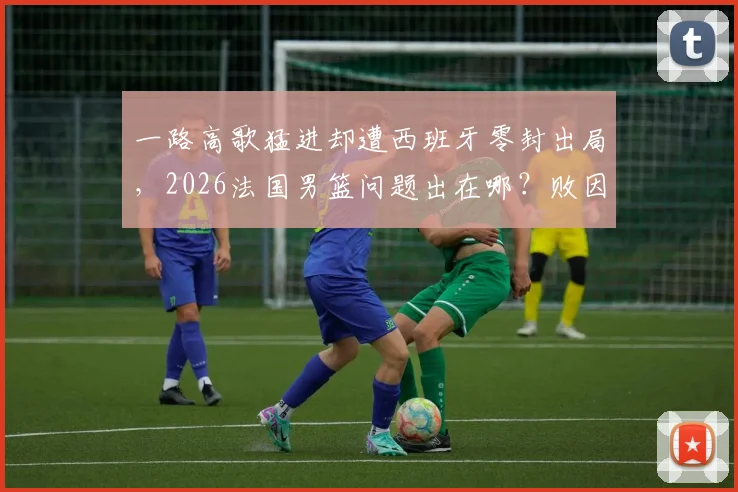 一路高歌猛进却遭西班牙零封出局，2026法国男篮问题出在哪？败因分析与未来展望