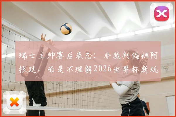 瑞士主帅赛后表态：非裁判偏袒阿根廷，而是不理解2026世界杯新规导致受罚