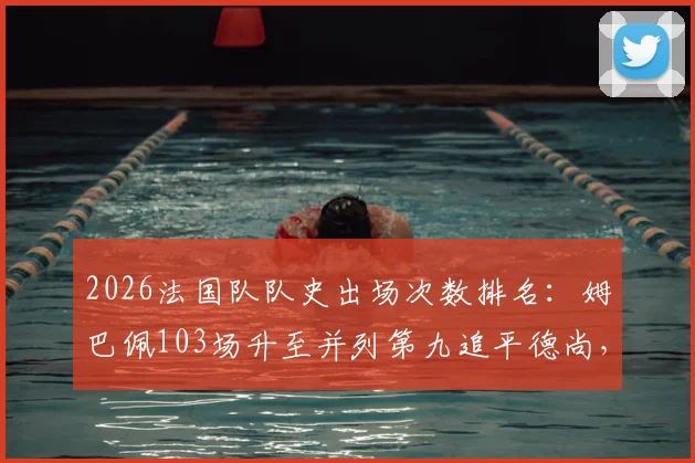 2026法国队队史出场次数排名：姆巴佩103场升至并列第九追平德尚，榜单解析与未来展望