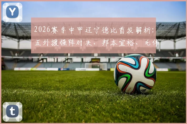 2026赛季中甲辽宁德比首发解析：五外援强阵对决，邦本宜裕、毛伟杰领衔出战，大连英博与辽宁沈阳城市阵容全观察