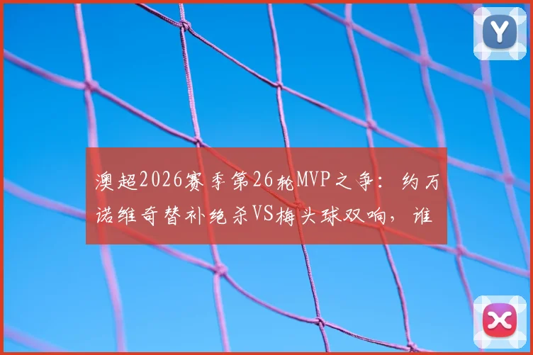 澳超2026赛季第26轮MVP之争：约万诺维奇替补绝杀VS梅头球双响，谁最终当选？附本轮精彩集锦
