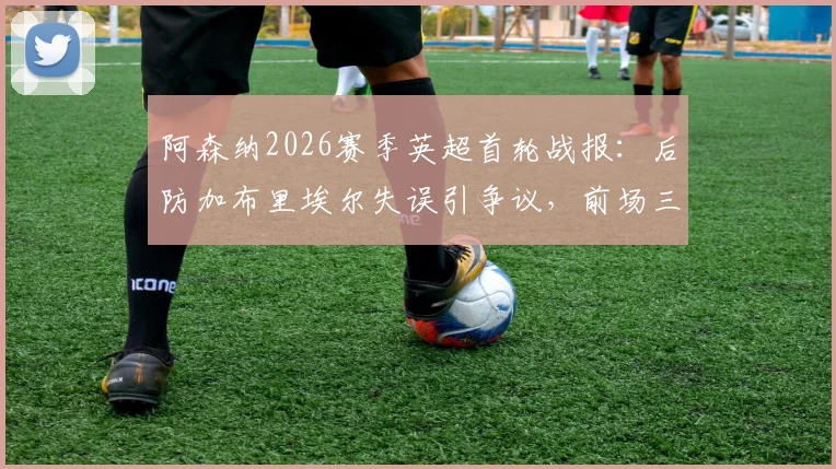 阿森纳2026赛季英超首轮战报:后防加布里埃尔失误引争议,前场三人组联手造3球4助攻成亮点