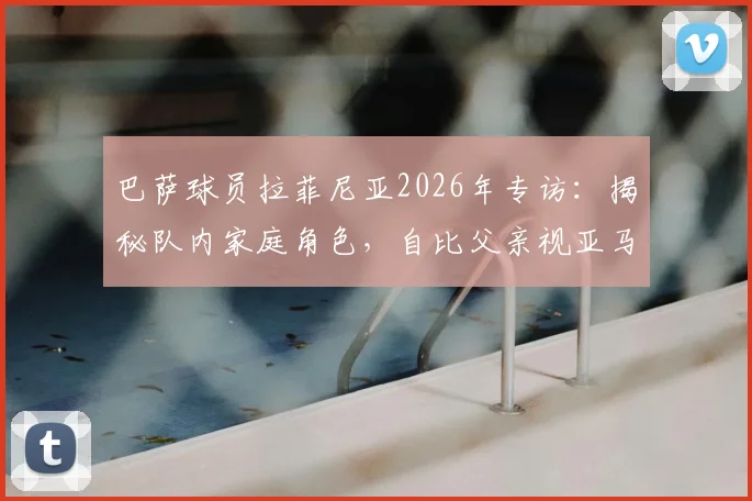 巴萨球员拉菲尼亚2026年专访：揭秘队内家庭角色，自比父亲视亚马尔如弟，分享球场内外领导艺术