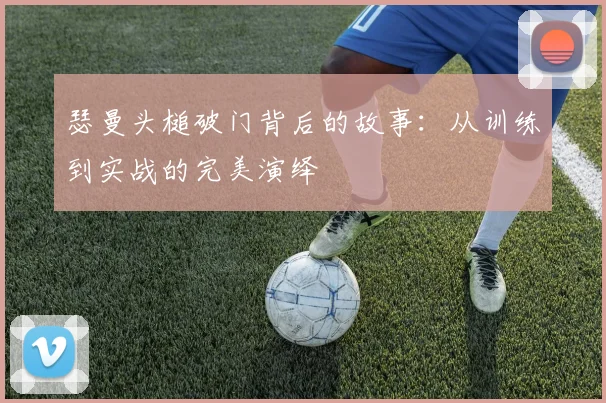 瑟曼头槌破门背后的故事:从训练到实战的完美演绎