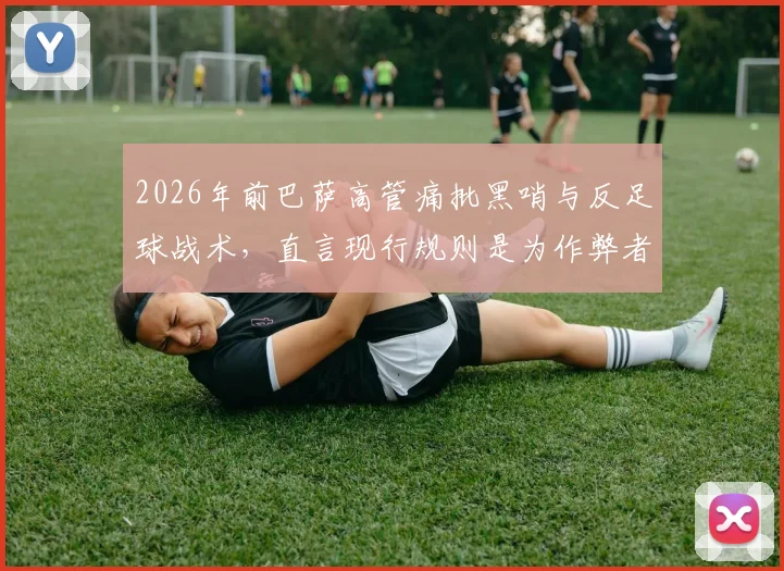 2026年前巴萨高管痛批黑哨与反足球战术，直言现行规则是为作弊者量身定做
