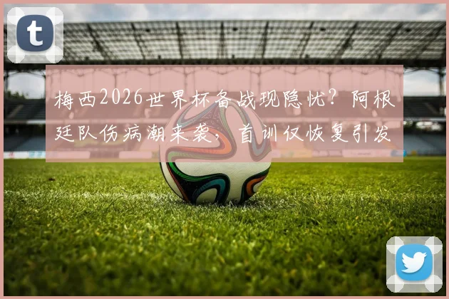 梅西2026世界杯备战现隐忧？阿根廷队伤病潮来袭，首训仅恢复引发球迷热议