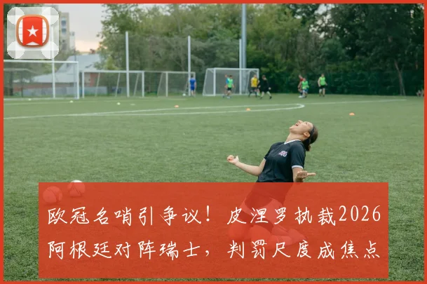 欧冠名哨引争议！皮涅罗执裁2026阿根廷对阵瑞士，判罚尺度成焦点