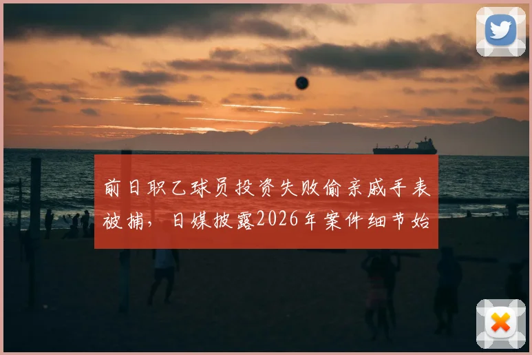 前日职乙球员投资失败偷亲戚手表被捕,日媒披露2026年案件细节始末