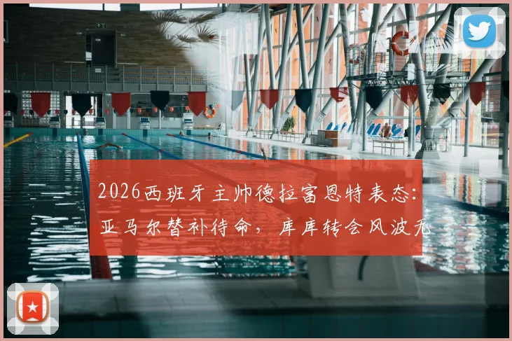 2026西班牙主帅德拉富恩特表态：亚马尔替补待命，库库转会风波无碍国家队发挥