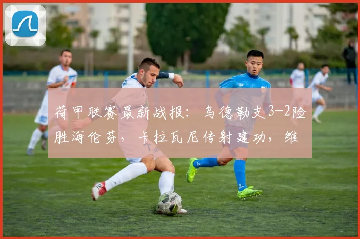 荷甲联赛最新战报：乌德勒支3-2险胜海伦芬，卡拉瓦尼传射建功，维特关键破门锁定胜局(2026)