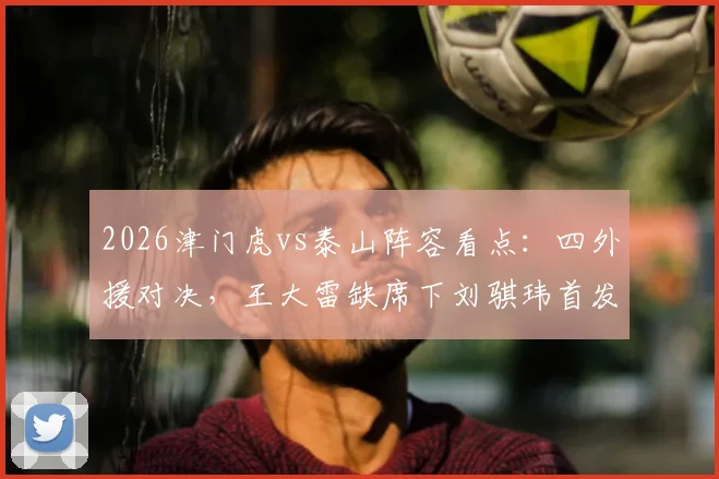 2026津门虎vs泰山阵容看点：四外援对决，王大雷缺席下刘骐玮首发门将表现前瞻