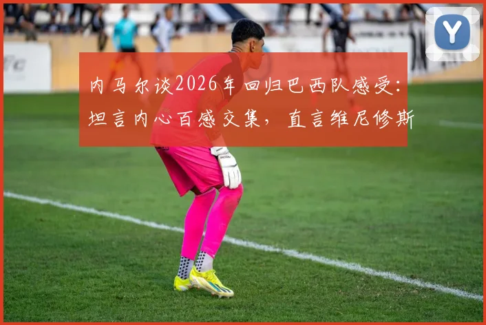 内马尔谈2026年回归巴西队感受：坦言内心百感交集，直言维尼修斯是目前队伍最佳球员