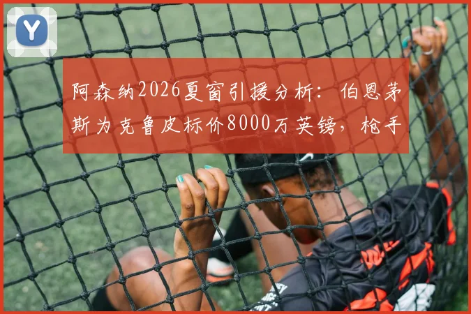 阿森纳2026夏窗引援分析:伯恩茅斯为克鲁皮标价8000万英镑,枪手这笔潜在交易值不值?