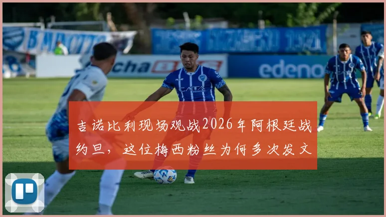 吉诺比利现场观战2026年阿根廷战约旦,这位梅西粉丝为何多次发文盛赞球王?