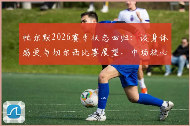 帕尔默2026赛季状态回归:谈身体感受与切尔西比赛展望,中场核心如何助球队前行